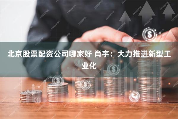 北京股票配资公司哪家好 肖宇：大力推进新型工业化
