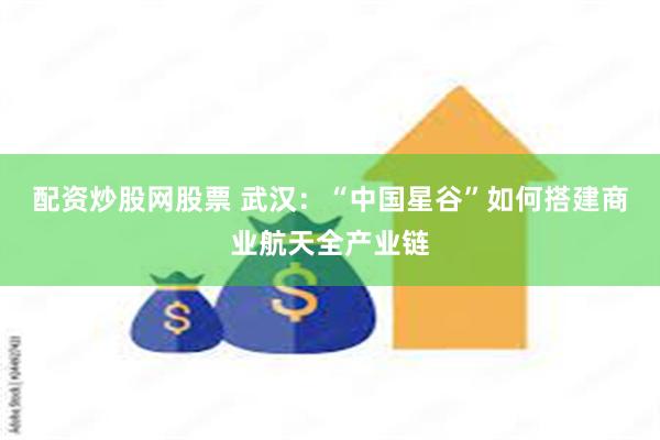 配资炒股网股票 武汉：“中国星谷”如何搭建商业航天全产业链