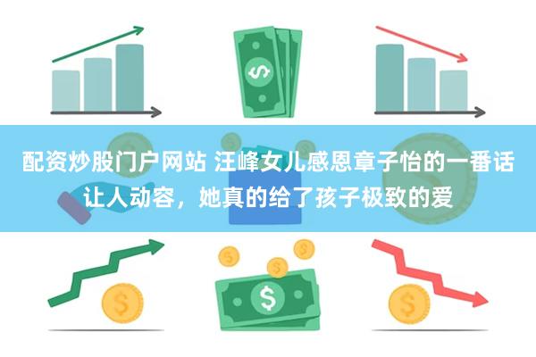 配资炒股门户网站 汪峰女儿感恩章子怡的一番话让人动容，她真的给了孩子极致的爱