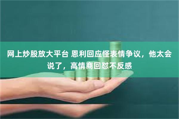 网上炒股放大平台 恩利回应怪表情争议，他太会说了，高情商回怼不反感