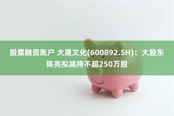 股票融资账户 大晟文化(600892.SH)：大股东陈亮拟减持不超250万股