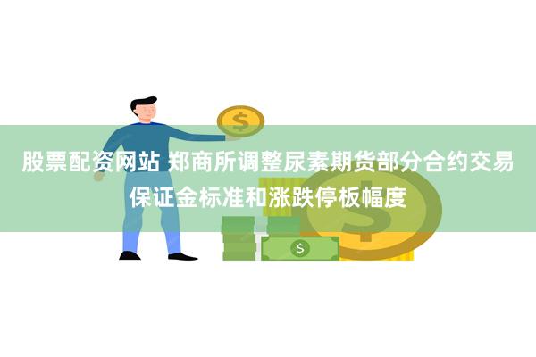 股票配资网站 郑商所调整尿素期货部分合约交易保证金标准和涨跌停板幅度
