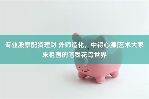 专业股票配资理财 外师造化，中得心源|艺术大家朱祖国的笔墨花鸟世界