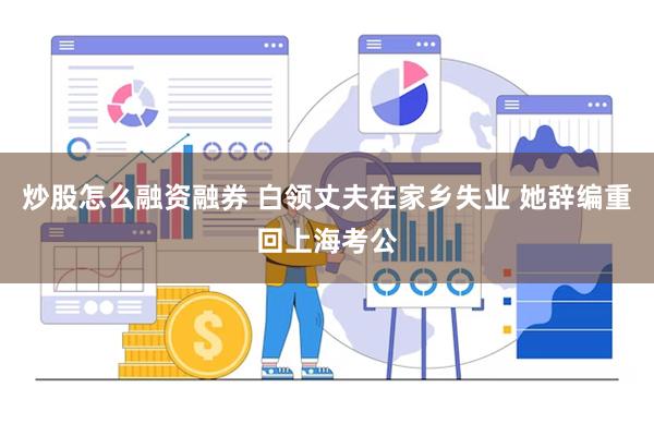 炒股怎么融资融券 白领丈夫在家乡失业 她辞编重回上海考公