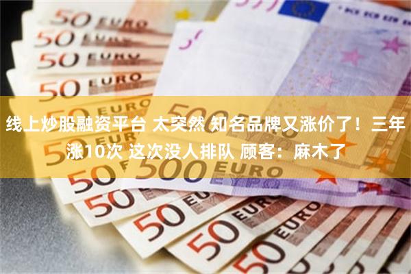 线上炒股融资平台 太突然 知名品牌又涨价了！三年涨10次 这次没人排队 顾客：麻木了