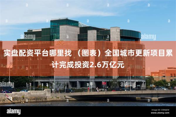 实盘配资平台哪里找 （图表）全国城市更新项目累计完成投资2.6万亿元