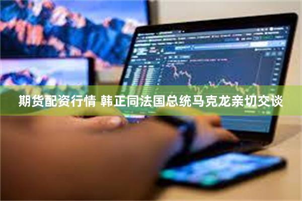 期货配资行情 韩正同法国总统马克龙亲切交谈