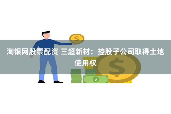 淘银网股票配资 三超新材：控股子公司取得土地使用权
