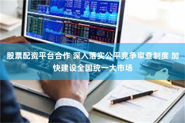 股票配资平台合作 深入落实公平竞争审查制度 加快建设全国统一大市场