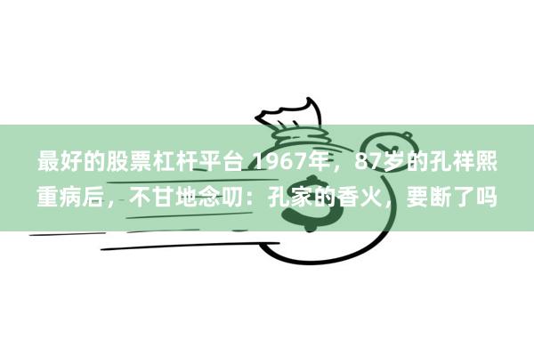 最好的股票杠杆平台 1967年，87岁的孔祥熙重病后，不甘地念叨：孔家的香火，要断了吗