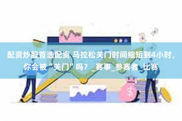 配资炒股首选配资 马拉松关门时间缩短到4小时，你会被“关门”吗？_赛事_参赛者_比赛