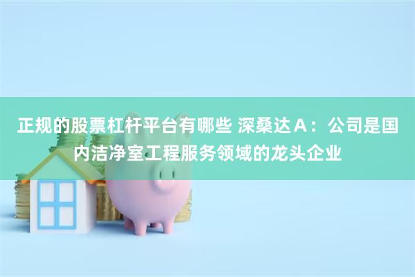 正规的股票杠杆平台有哪些 深桑达Ａ：公司是国内洁净室工程服务领域的龙头企业