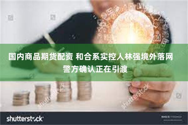 国内商品期货配资 和合系实控人林强境外落网    警方确认正在引渡