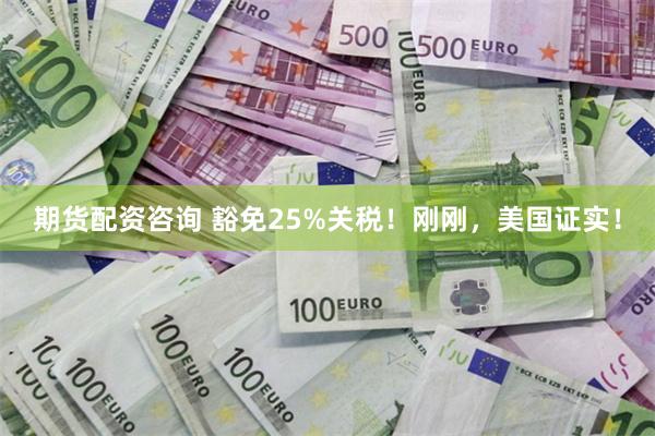 期货配资咨询 豁免25%关税！刚刚，美国证实！