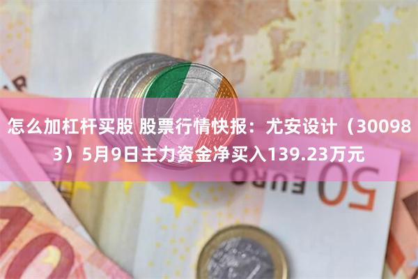 怎么加杠杆买股 股票行情快报：尤安设计（300983）5月9日主力资金净买入139.23万元