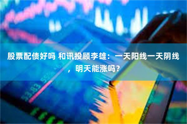 股票配债好吗 和讯投顾李雄：一天阳线一天阴线，明天能涨吗？