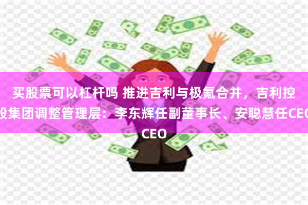 买股票可以杠杆吗 推进吉利与极氪合并，吉利控股集团调整管理层：李东辉任副董事长、安聪慧任CEO