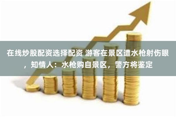 在线炒股配资选择配资 游客在景区遭水枪射伤眼，知情人：水枪购自景区，警方将鉴定