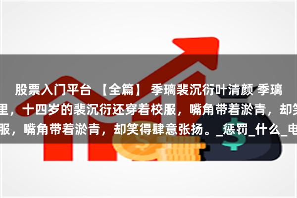 股票入门平台 【全篇】 季璃裴沉衍叶清颜 季璃做了一个很长的梦。 梦里，十四岁的裴沉衍还穿着校服，嘴角带着淤青，却笑得肆意张扬。_惩罚_什么_电话