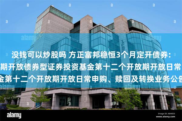 没钱可以炒股吗 方正富邦稳恒3个月定开债券: 方正富邦稳恒3个月定期开放债券型证券投资基金第十二个开放期开放日常申购、赎回及转换业务公告