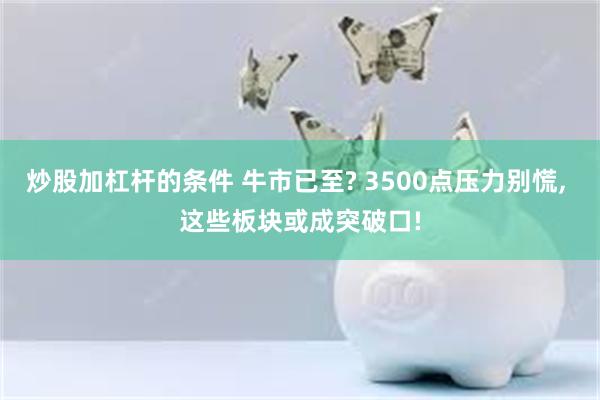 炒股加杠杆的条件 牛市已至? 3500点压力别慌, 这些板块或成突破口!