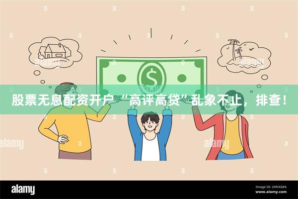 股票无息配资开户 “高评高贷”乱象不止，排查！
