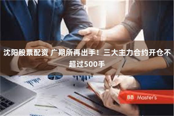 沈阳股票配资 广期所再出手！三大主力合约开仓不超过500手