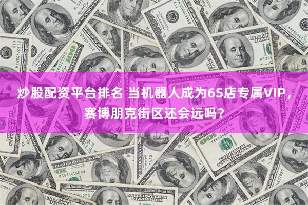 炒股配资平台排名 当机器人成为6S店专属VIP，赛博朋克街区还会远吗？