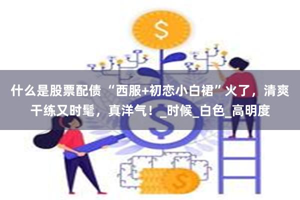 什么是股票配债 “西服+初恋小白裙”火了，清爽干练又时髦，真洋气！_时候_白色_高明度