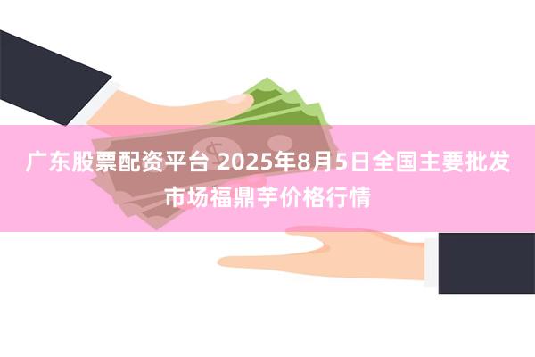 广东股票配资平台 2025年8月5日全国主要批发市场福鼎芋价格行情