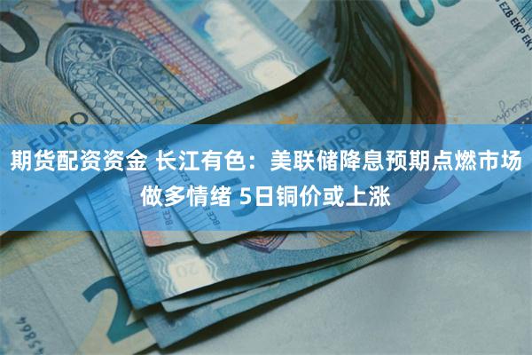 期货配资资金 长江有色：美联储降息预期点燃市场做多情绪 5日铜价或上涨