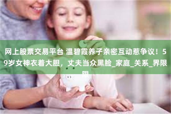 网上股票交易平台 温碧霞养子亲密互动惹争议！59岁女神衣着大胆，丈夫当众黑脸_家庭_关系_界限