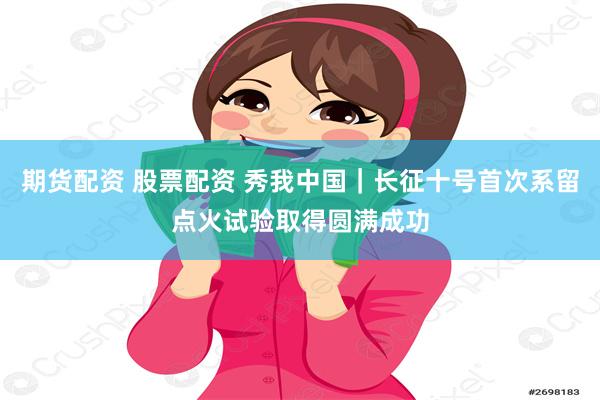期货配资 股票配资 秀我中国｜长征十号首次系留点火试验取得圆满成功