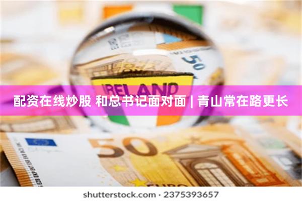 配资在线炒股 和总书记面对面 | 青山常在路更长