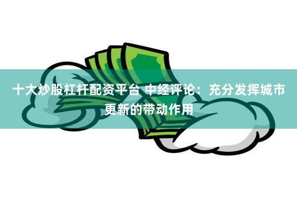 十大炒股杠杆配资平台 中经评论：充分发挥城市更新的带动作用