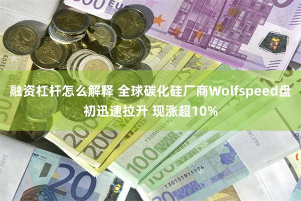 融资杠杆怎么解释 全球碳化硅厂商Wolfspeed盘初迅速拉升 现涨超10%