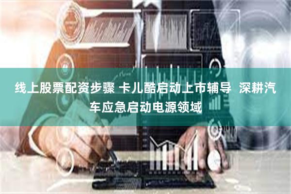 线上股票配资步骤 卡儿酷启动上市辅导  深耕汽车应急启动电源领域