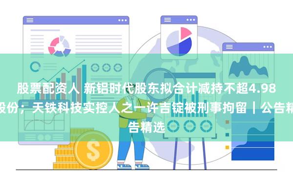 股票配资人 新铝时代股东拟合计减持不超4.98%股份；天铁科技实控人之一许吉锭被刑事拘留｜公告精选